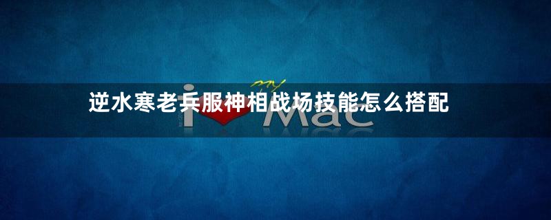 逆水寒老兵服神相战场技能怎么搭配