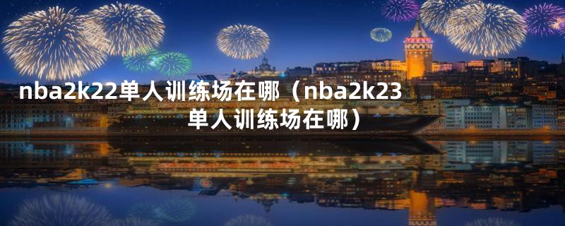 nba2k22单人训练场在哪（nba2k23单人训练场在哪）