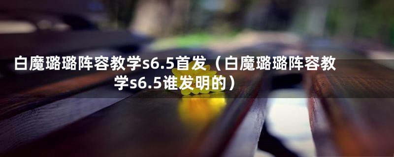 白魔璐璐阵容教学s6.5首发（白魔璐璐阵容教学s6.5谁发明的）