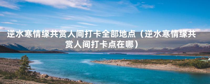 逆水寒情缘共赏人间打卡全部地点（逆水寒情缘共赏人间打卡点在哪）