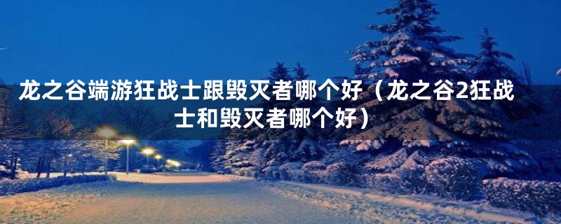 龙之谷端游狂战士跟毁灭者哪个好（龙之谷2狂战士和毁灭者哪个好）