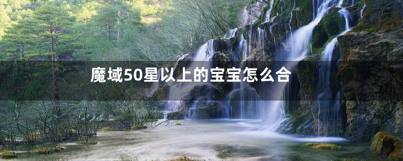 魔域50星以上的宝宝怎么合