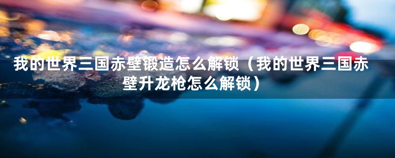 我的世界三国赤壁锻造怎么解锁（我的世界三国赤壁升龙枪怎么解锁）