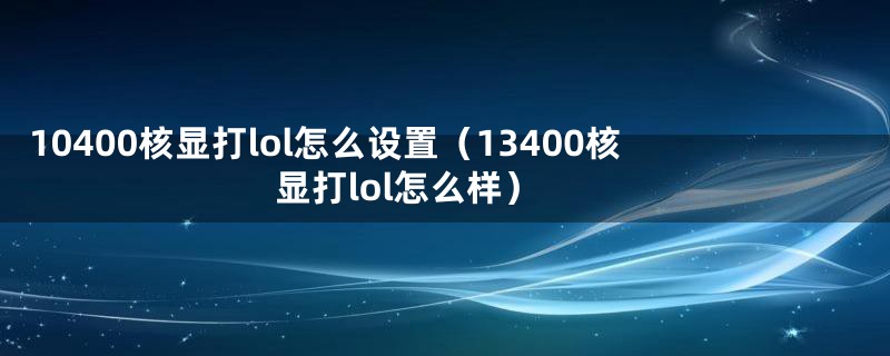 10400核显打lol怎么设置（13400核显打lol怎么样）