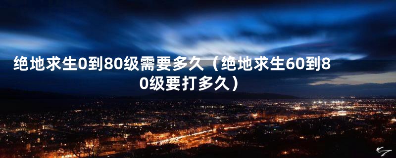 绝地求生0到80级需要多久（绝地求生60到80级要打多久）