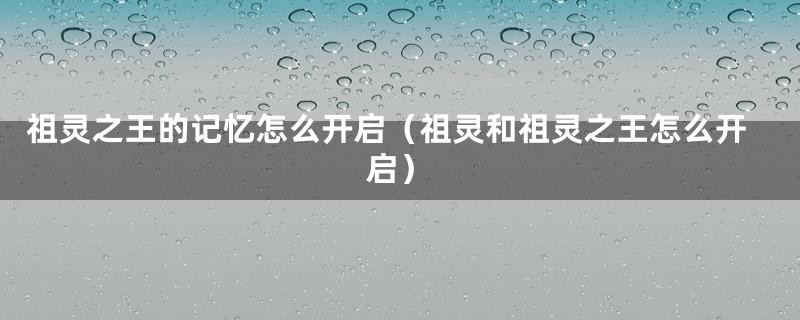 祖灵之王的记忆怎么开启（祖灵和祖灵之王怎么开启）