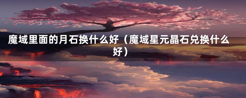 魔域里面的月石换什么好（魔域星元晶石兑换什么好）