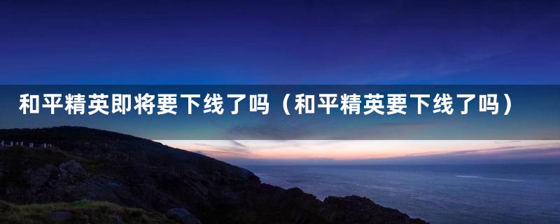 和平精英即将要下线了吗（和平精英要下线了吗）