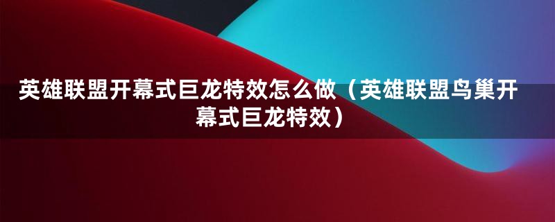 英雄联盟开幕式巨龙特效怎么做（英雄联盟鸟巢开幕式巨龙特效）