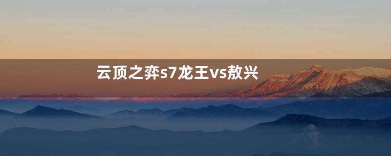 云顶之弈s7龙王vs敖兴