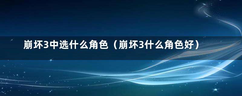 崩坏3中选什么角色（崩坏3什么角色好）