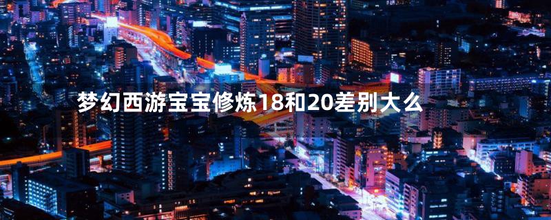 梦幻西游宝宝修炼18和20差别大么