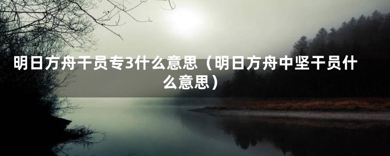 明日方舟干员专3什么意思（明日方舟中坚干员什么意思）