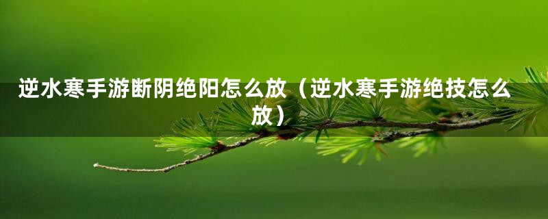 逆水寒手游断阴绝阳怎么放（逆水寒手游绝技怎么放）