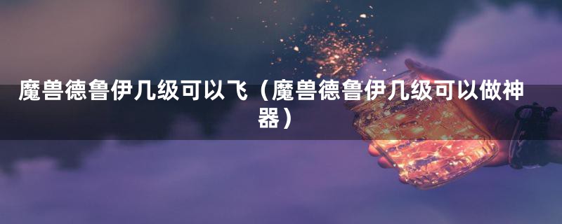 魔兽德鲁伊几级可以飞（魔兽德鲁伊几级可以做神器）