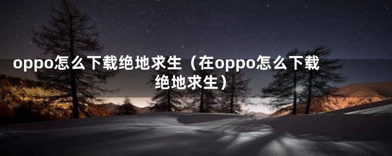 oppo怎么下载绝地求生（在oppo怎么下载绝地求生）