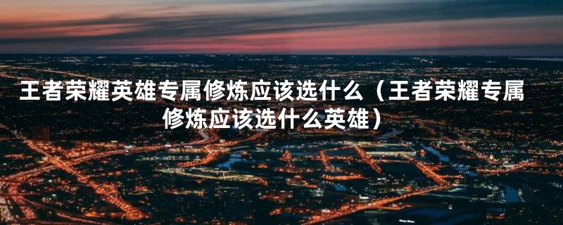 王者荣耀英雄专属修炼应该选什么（王者荣耀专属修炼应该选什么英雄）