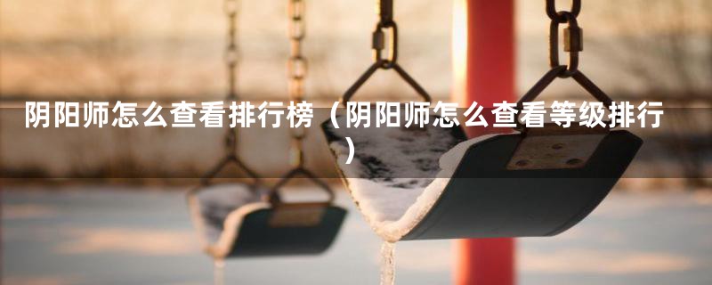 阴阳师怎么查看排行榜（阴阳师怎么查看等级排行）