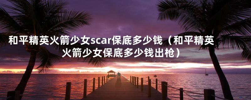 和平精英火箭少女scar保底多少钱（和平精英火箭少女保底多少钱出枪）