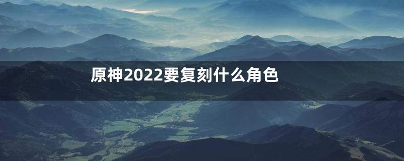 原神2022要复刻什么角色