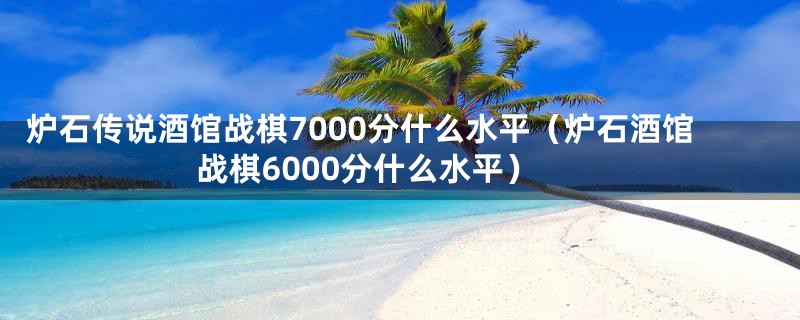 炉石传说酒馆战棋7000分什么水平（炉石酒馆战棋6000分什么水平）