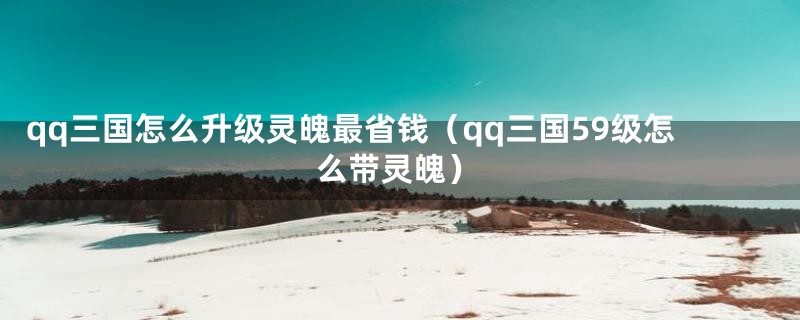 qq三国怎么升级灵魄最省钱（qq三国59级怎么带灵魄）