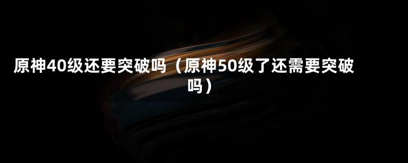 原神40级还要突破吗（原神50级了还需要突破吗）