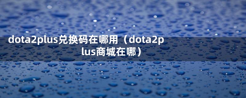 dota2plus兑换码在哪用（dota2plus商城在哪）