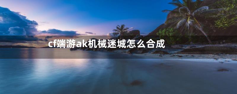 cf端游ak机械迷城怎么合成