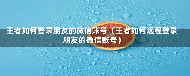 王者如何登录朋友的微信账号（王者如何远程登录朋友的微信账号）