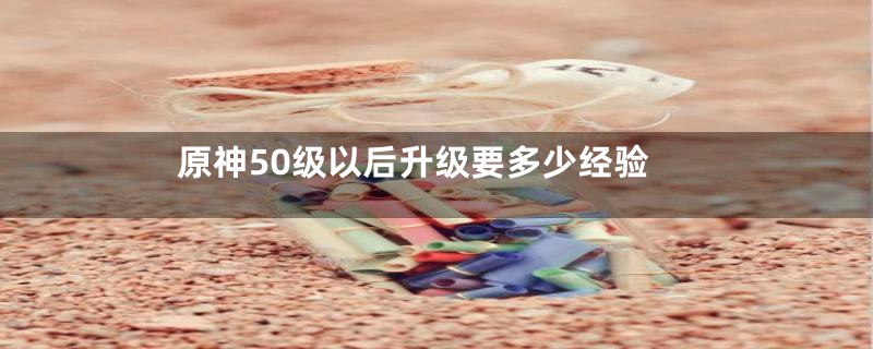 原神50级以后升级要多少经验