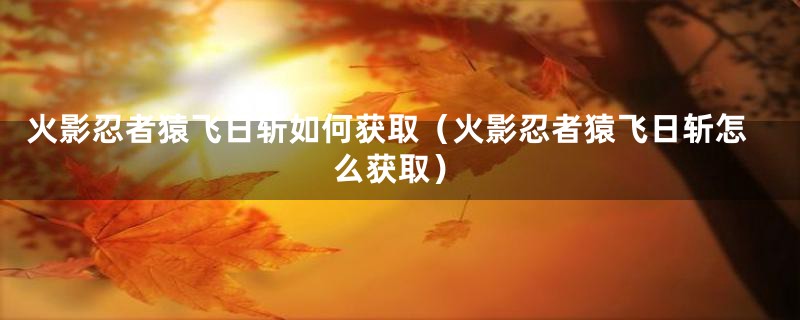 火影忍者猿飞日斩如何获取（火影忍者猿飞日斩怎么获取）