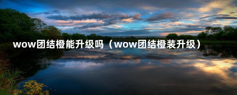 wow团结橙能升级吗（wow团结橙装升级）