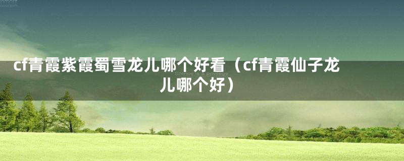 cf青霞紫霞蜀雪龙儿哪个好看（cf青霞仙子龙儿哪个好）