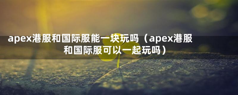 apex港服和国际服能一块玩吗（apex港服和国际服可以一起玩吗）