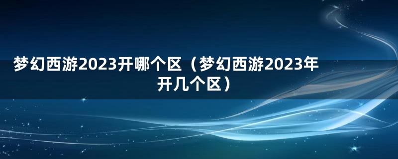 梦幻西游2023开哪个区（梦幻西游2023年开几个区）