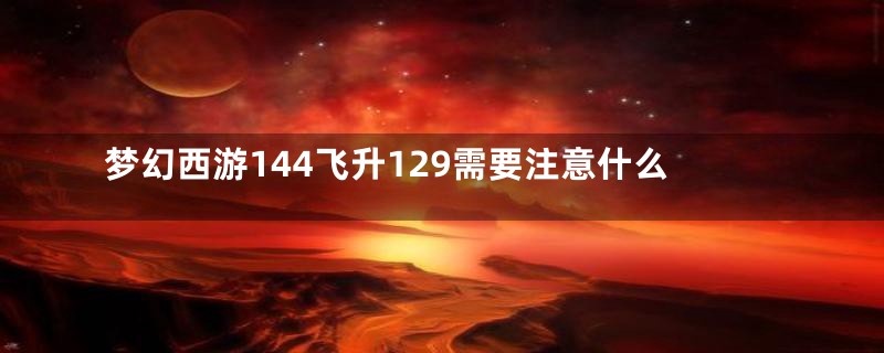 梦幻西游144飞升129需要注意什么