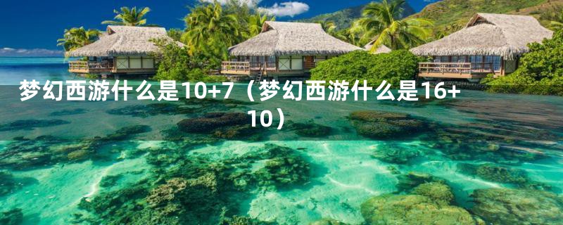 梦幻西游什么是10+7（梦幻西游什么是16+10）