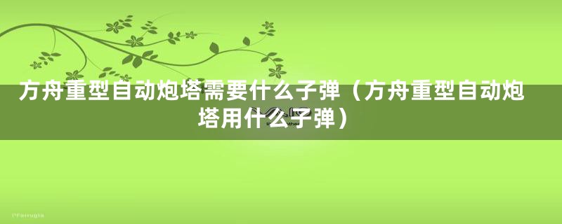 方舟重型自动炮塔需要什么子弹（方舟重型自动炮塔用什么子弹）