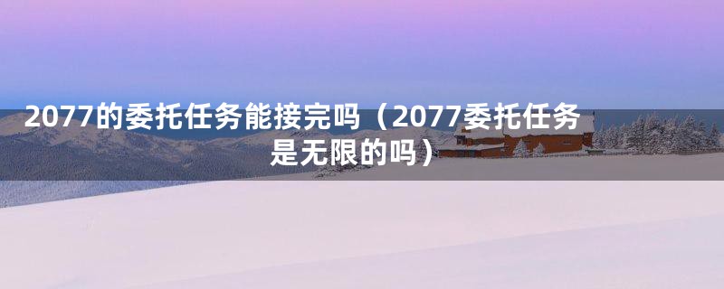 2077的委托任务能接完吗（2077委托任务是无限的吗）