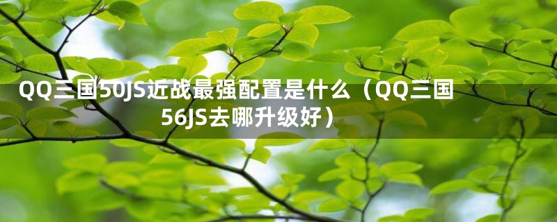 QQ三国50JS近战最强配置是什么（QQ三国56JS去哪升级好）