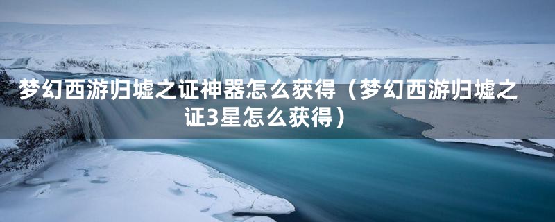 梦幻西游归墟之证神器怎么获得（梦幻西游归墟之证3星怎么获得）