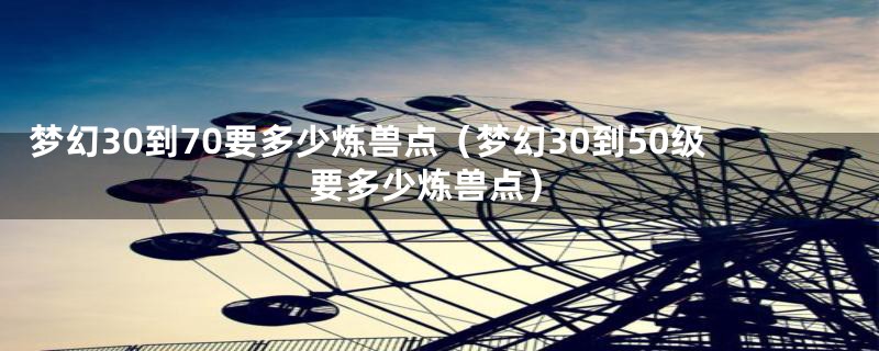 梦幻30到70要多少炼兽点（梦幻30到50级要多少炼兽点）