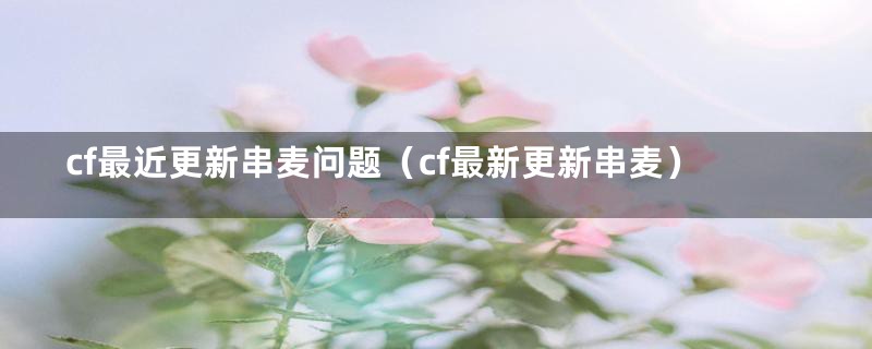 cf最近更新串麦问题（cf最新更新串麦）