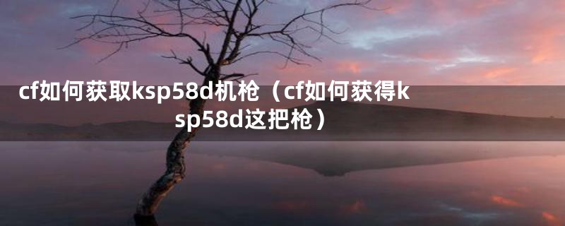 cf如何获取ksp58d机枪（cf如何获得ksp58d这把枪）