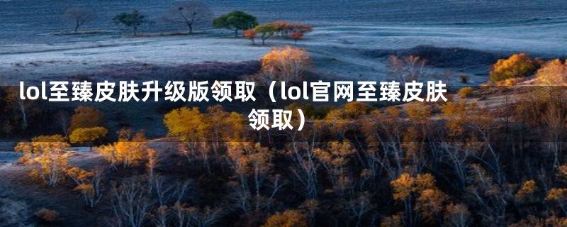 lol至臻皮肤升级版领取（lol官网至臻皮肤领取）