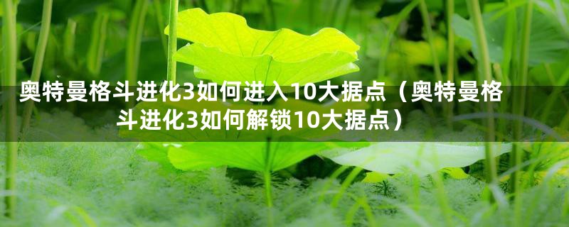 奥特曼格斗进化3如何进入10大据点（奥特曼格斗进化3如何解锁10大据点）