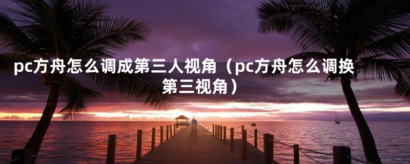 pc方舟怎么调成第三人视角（pc方舟怎么调换第三视角）