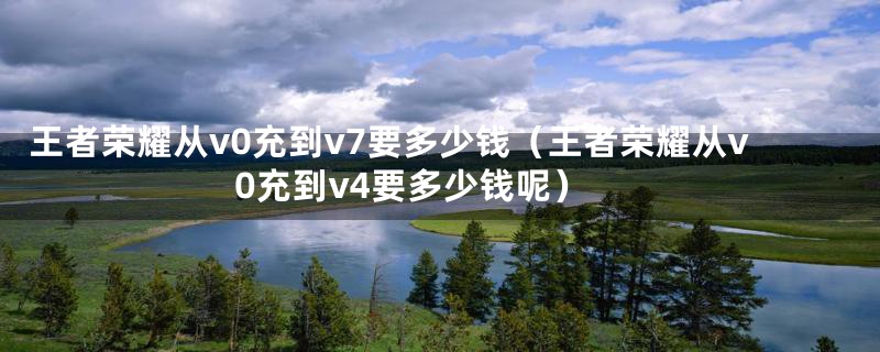 王者荣耀从v0充到v7要多少钱（王者荣耀从v0充到v4要多少钱呢）