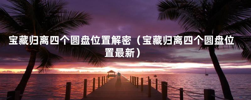 宝藏归离四个圆盘位置解密（宝藏归离四个圆盘位置最新）